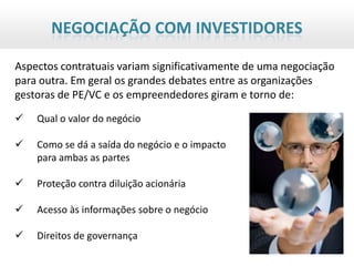 NEGOCIAÇÃO COM INVESTIDORES

Aspectos contratuais variam significativamente de uma negociação
para outra. Em geral os grandes debates entre as organizações
gestoras de PE/VC e os empreendedores giram e torno de:
   Qual o valor do negócio

   Como se dá a saída do negócio e o impacto
    para ambas as partes

   Proteção contra diluição acionária

   Acesso às informações sobre o negócio

   Direitos de governança
 
