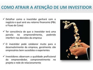 COMO ATRAIR A ATENÇÃO DE UM INVESTIDOR

 Detalhar como o investidor ganhará com o
  negócio e qual será seu retorno financeiro (P&L
  e Fluxo de Caixa)

 Ter consciência de que o investidor terá uma
  parcela no empreendimento, podendo
  interferir nas decisões da empresa

 O investidor pode colaborar muito para o
  desenvolvimento da empresa, geralmente são
  empresários bem sucedidos e experientes

 Investidores observam a qualidade profissional
  do empreendedor, comprometimento no
  projeto e rede de relacionamento
 