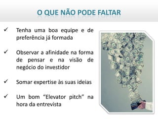 O QUE NÃO PODE FALTAR

   Tenha uma boa equipe e de
    preferência já formada

   Observar a afinidade na forma
    de pensar e na visão de
    negócio do investidor

   Somar expertise às suas ideias

   Um bom “Elevator pitch” na
    hora da entrevista
 