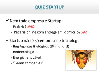 QUIZ STARTUP

Nem toda empresa é Startup:
  - Padaria? NÃO
  - Padaria online com entrega em domicílio? SIM

Startup não é só empresa de tecnologia:
  - Bug Agentes Biológicos (3ª mundial)
  - Biotecnologia
  - Energia renovável
  - “Green companies”
 