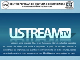 CENTRO POPULAR DE CULTURA E COMUNICAÇÃO
RÁDIO COMUNITÁRIA VOZ POPULAR
Ustream, uma empresa IBM, é um fornecedor líder de soluções baseadas
em nuvem de vídeo para mídia e empresas. A partir de reuniões internas a
conferências de imprensa para eventos de entretenimento em todo o mundo, realiza
transmissão ao vivo e vídeo sob demanda com 80 milhões de espectadores por mês.
 