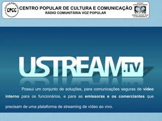 CENTRO POPULAR DE CULTURA E COMUNICAÇÃO
RÁDIO COMUNITÁRIA VOZ POPULAR
Possui um conjunto de soluções, para comunicações seguras de vídeo
interno para os funcionários, e para as emissoras e os comerciantes que
precisam de uma plataforma de streaming de vídeo ao vivo.
 