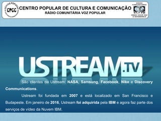 CENTRO POPULAR DE CULTURA E COMUNICAÇÃO
RÁDIO COMUNITÁRIA VOZ POPULAR
São clientes da Ustream: NASA, Samsung, Facebook, Nike e Discovery
Communications.
Ustream foi fundada em 2007 e está localizado em San Francisco e
Budapeste. Em janeiro de 2016, Ustream foi adquirida pela IBM e agora faz parte dos
serviços de vídeo da Nuvem IBM.
 