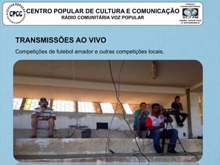 CENTRO POPULAR DE CULTURA E COMUNICAÇÃO
RÁDIO COMUNITÁRIA VOZ POPULAR
TRANSMISSÕES AO VIVO
Competições de futebol amador e outras competições locais.
 