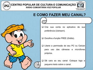 CENTRO POPULAR DE CULTURA E COMUNICAÇÃO
RÁDIO COMUNITÁRIA VOZ POPULAR
E COMO FAZER MEU CANAL?
 Crie sua conta no aplicativo de sua
preferência (Ustream).
 Escolha a função FREE (Grátis).
 Libere a permissão do seu PC ou Celular
para uso das câmeras e microfones
próprios.
 Dê cara ao seu canal: Coloque logo e
pequeno texto sobre o canal.
 
