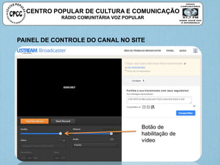 CENTRO POPULAR DE CULTURA E COMUNICAÇÃO
RÁDIO COMUNITÁRIA VOZ POPULAR
Botão de
habilitação de
vídeo
PAINEL DE CONTROLE DO CANAL NO SITE
 