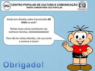 CENTRO POPULAR DE CULTURA E COMUNICAÇÃO
RÁDIO COMUNITÁRIA VOZ POPULAR
Ainda tem dúvidas sobre transmissão AO
VIVO na web?
Relaxe essas coisas acontecem nas
melhores famílias, kkkkkkkkkkkkkkkk!
Para não ter tantas dúvidas, crie sua conta
e comece a testar!
 