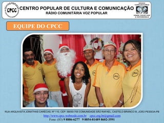 EQUIPE DO CPCC
CENTRO POPULAR DE CULTURA E COMUNICAÇÃO
RÁDIO COMUNITÁRIA VOZ POPULAR
RUA ARQUIVISTA JONATHAS CARÉCAS, Nº 110, CEP: 58050-705 COMUNIDADE SÃO RAFAEL, CASTELO BRANCO III, JOÃO PESSOA-PB
http://www.cpcc.webnode.com.br cpcc.org.br@gmail.com
Fone: (83) 9 8886-6277 9 8854-81489 8602-3591
 