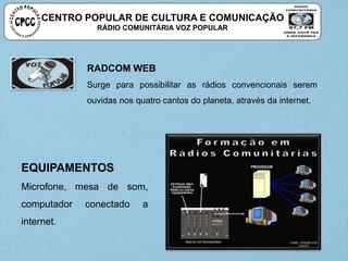 RADCOM WEB
Surge para possibilitar as rádios convencionais serem
ouvidas nos quatro cantos do planeta, através da internet.
EQUIPAMENTOS
Microfone, mesa de som,
computador conectado a
internet.
CENTRO POPULAR DE CULTURA E COMUNICAÇÃO
RÁDIO COMUNITÁRIA VOZ POPULAR
 