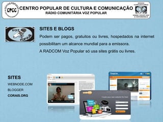 SITES E BLOGS
Podem ser pagos, gratuitos ou livres, hospedados na internet
possibilitam um alcance mundial para a emissora.
A RADCOM Voz Popular só usa sites grátis ou livres.
SITES
WEBNODE.COM
BLOGGER
CORAIS.ORG
CENTRO POPULAR DE CULTURA E COMUNICAÇÃO
RÁDIO COMUNITÁRIA VOZ POPULAR
 