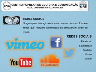 CENTRO POPULAR DE CULTURA E COMUNICAÇÃO
RÁDIO COMUNITÁRIA VOZ POPULAR
REDES SOCIAIS
Surgem para interagir ainda mais com as pessoas. Existem
redes que realizam transmissão ou armazenam áudio ou
vídeo.
REDES SOCIAIS
Facebook
Soundcloud
Youtube
Vimeo
Twitter
 