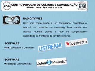 CENTRO POPULAR DE CULTURA E COMUNICAÇÃO
RÁDIO COMUNITÁRIA VOZ POPULAR
RÁDIO/TV WEB
Com uma conta criada e um computador conectado a
internet, se transmite via streaming. Isso permite um
alcance mundial graças a rede de computadores
expandindo as fronteiras do território original.
SOFTWARE
Web TV: Ustream e Livestream
SOFTWARE
Web Rádio: Listem2Myradio
 