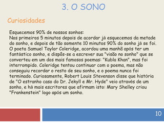 3. O SONO Curiosidades Esquecemos 90% de nossos sonhos: Nos primeiros 5 minutos depois de acordar j á  esquecemos da metade do sonho, e depois de tão somente 10 minutos 90% do sonho j á  se foi. O poeta Samuel Taylor Coleridge, acordou uma manhã ap ó s ter um fant á stico sonho, e dispôs-se a escrever sua "visão no sonho" que se converteu em um dos mais famosos poemas: "Kubla Khan", mas foi interrompido. Coleridge tentou continuar com o poema, mas não conseguiu recordar o resto de seu sonho, e o poema nunca foi terminado. Curiosamente, Robert Louis Stevenson disse que hist ó ria de "O estranho caso do Dr. Jekyll e Mr. Hyde" veio atrav é s de um sonho, e h á  mais escritores que afirmam isto: Mary Shelley criou "Frankenstein" logo ap ó s um sonho. 10 