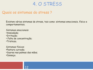 4. O STRESS Quais os sintomas do stress ? Existem vários sintomas de stress, tais como: sintomas emocionais, físico e comportamentais. Sintomas emocionais: Ansiedade; Irritação; Falta de concentração; Tristeza. Sintomas físicos: Postura curvada; Suores nas palmas das mãos; Cansaço. 12 