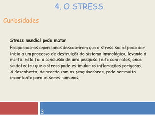 4. O STRESS Stress mundial pode matar Pesquisadores americanos descobriram que o stress social pode dar ínicio a um processo de destruição do sistema imunológico, levando à morte. Esta foi a conclusão de uma pesquisa feita com ratos, onde se detectou que o stress pode estimular às inflamações perigosas. A descoberta, de acordo com os pesquisadores, pode ser muito importante para os seres humanos. Curiosidades 13 