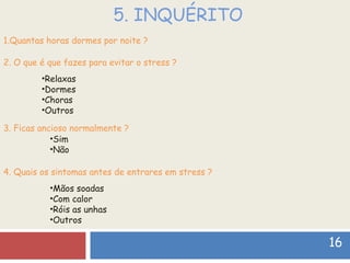 5. INQUÉRITO 16 1.Quantas horas dormes por noite ? 2. O que é que fazes para evitar o stress ? Relaxas  Dormes Choras  Outros 3. Ficas ancioso normalmente ? Sim Não 4. Quais os sintomas antes de entrares em stress ? Mãos soadas  Com calor  Róis as unhas  Outros 