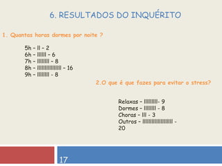 1. Quantas horas dormes por noite ?  17 6. RESULTADOS DO INQUÉRITO  5h – ll – 2 6h – llllll – 6 7h – llllllll – 8 8h – llllllllllllllll – 16 9h – llllllll - 8 2.O que é que fazes para evitar o stress? Relaxas – lllllllll- 9 Dormes – llllllll - 8 Choras – lll - 3 Outros – llllllllllllllllllll - 20 