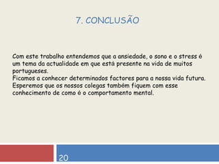 20 7. CONCLUSÃO Com este trabalho entendemos que a ansiedade, o sono e o stress  é  um tema da actualidade em que est á  presente na vida de muitos portugueses. Ficamos a conhecer determinados factores para a nossa vida futura.  Esperemos que os nossos colegas tamb é m fiquem com esse conhecimento de como  é  o comportamento mental. 