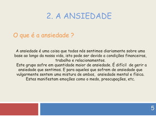 2. A ANSIEDADE O que é a ansiedade ? A ansiedade é uma coisa que todos nós sentimos diariamente sobre uma base ao longo da nossa vida, isto pode ser devido a condições financeiras, trabalho e relacionamentos. Este grupo sofre em quantidade maior de ansiedade. É difícil  de gerir a ansiedade que sentimos. E para aqueles que sofrem de ansiedade que vulgarmente sentem uma mistura de ambos,  ansiedade mental e física. Estes manifestam emoções como o medo, preocupações, etc. 5 
