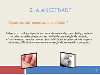 2. A ANSIEDADE Quais os sintomas da ansiedade ? Podem existir vários tipos de sintomas da ansiedade, como: fadiga, insónias, picadas nas mãos ou nos pés, instabilidade ou sensação de desmaio, afrontamentos, arrepios, suores, frio, mãos húmidas, necessidade urgente de urinar, dificuldade em engolir e sensação de ter um nó na garganta. 6   