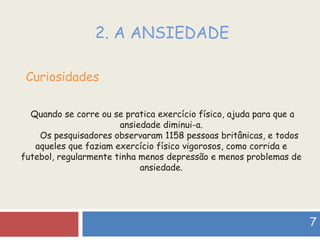 2. A ANSIEDADE Curiosidades Quando se corre ou se pratica exercício físico, ajuda para que a ansiedade diminui-a. Os pesquisadores observaram 1158 pessoas britânicas, e todos aqueles que faziam exercício físico vigorosos, como corrida e futebol, regularmente tinha menos depressão e menos problemas de ansiedade. 7 