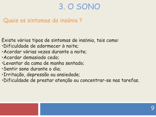 3. O SONO Quais os sintomas da insónia ? Existe v á rios tipos de sintomas de ins ó nia, tais como: Dificuldade de adormecer  à  noite;  Acordar v á rias vezes durante a noite;  Acordar demasiado cedo; Levantar da cama de manha sentado; Sentir sono durante o dia;  Irrita ç ão, depressão ou ansiedade; Dificuldade de prestar aten ç ão ou concentrar-se nas tarefas.  9 