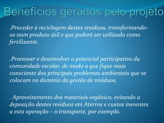 .Proceder à reciclagem destes resíduos, transformando-
os num produto útil e que poderá ser utilizado como
fertilizante.
.Promover e desenvolver o potencial participativo da
comunidade escolar, de modo a que fique mais
consciente dos principais problemas ambientais que se
colocam no domínio da gestão de resíduos.
. Aproveitamento dos materiais orgânico, evitando a
deposição destes resíduos em Aterros e custos inerentes
a esta operação – o transporte, por exemplo.
 
