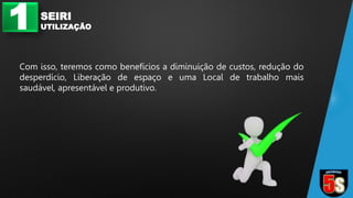 1 SEIRI
UTILIZAÇÃO
Com isso, teremos como benefícios a diminuição de custos, redução do
desperdício, Liberação de espaço e uma Local de trabalho mais
saudável, apresentável e produtivo.
 