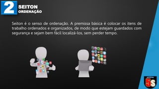 2 SEITON
ORDENAÇÃO
Seiton é o senso de ordenação. A premissa básica é colocar os itens de
trabalho ordenados e organizados, de modo que estejam guardados com
segurança e sejam bem fácil localizá-los, sem perder tempo.
 