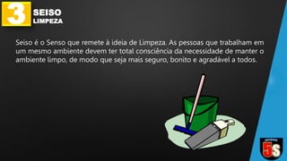 3 SEISO
LIMPEZA
Seiso é o Senso que remete à ideia de Limpeza. As pessoas que trabalham em
um mesmo ambiente devem ter total consciência da necessidade de manter o
ambiente limpo, de modo que seja mais seguro, bonito e agradável a todos.
 