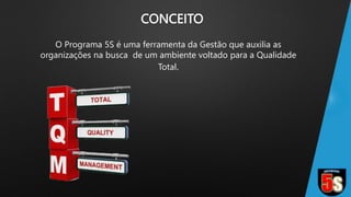 CONCEITO
O Programa 5S é uma ferramenta da Gestão que auxilia as
organizações na busca de um ambiente voltado para a Qualidade
Total.
 