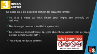 3 SEISO
LIMPEZA
No nosso dia a dia podemos praticar das seguintes formas:
Os pisos e mesas das áreas devem estar limpos, sem acúmulo de
resíduos,
Dar descargas nos vasos sanitários após o uso;
Em empresas principalmente do setor alimentício, cumprir com as boas
práticas de fabricações (BPF).
 Jogar lixos nos locais corretos.
 