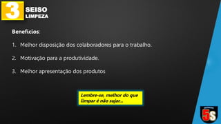 3 SEISO
LIMPEZA
Benefícios:
1. Melhor disposição dos colaboradores para o trabalho.
2. Motivação para a produtividade.
3. Melhor apresentação dos produtos
Lembre-se, melhor do que
limpar é não sujar...
 
