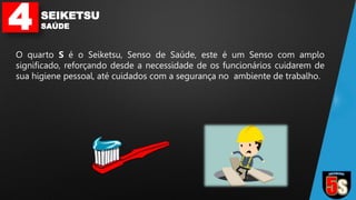 4 SEIKETSU
SAÚDE
O quarto S é o Seiketsu, Senso de Saúde, este é um Senso com amplo
significado, reforçando desde a necessidade de os funcionários cuidarem de
sua higiene pessoal, até cuidados com a segurança no ambiente de trabalho.
 