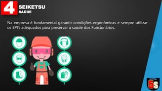 4 SEIKETSU
SAÚDE
Na empresa é fundamental garantir condições ergonômicas e sempre utilizar
os EPI’s adequados para preservar a saúde dos Funcionários.
 
