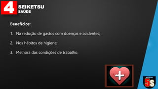4 SEIKETSU
SAÚDE
Benefícios:
1. Na redução de gastos com doenças e acidentes;
2. Nos hábitos de higiene;
3. Melhora das condições de trabalho.
 