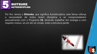 5 SHITSUKE
AUTODISCIPLINA
Por fim, temos o Shitsuke, que significa Autodisciplina, este Senso reforça
a necessidade de todos terem disciplina e se comprometerem
pessoalmente com o Programa 5S, devendo trabalhar em sinergia e com
respeito mútuo, se um elo se rompe, toda a estrutura perde.
 