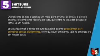 5 SHITSUKE
AUTODISCIPLINA
O programa 5S não é apenas um meio para arrumar as coisas, é preciso
enxerga-lo como uma filosofia de vida, que entra na vida das pessoas e
torna-se um hábito.
Só alcançaremos o senso de autodisciplina quanto praticarmos os 4
primeiros sensos diariamente, e em qualquer ambiente, seja na empresa ou
em nossas casas.
 