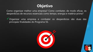 Como organizar melhor uma empresa? Como combater, de modo eficaz, os
desperdícios de recursos essenciais como tempo, energia e matéria-prima?
Organizar uma empresa e combater os desperdícios são duas das
principais finalidades do Programa 5S.
Objetivo
 