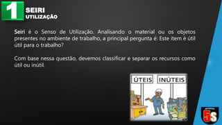 1 SEIRI
UTILIZAÇÃO
Seiri é o Senso de Utilização. Analisando o material ou os objetos
presentes no ambiente de trabalho, a principal pergunta é: Este item é útil
útil para o trabalho?
Com base nessa questão, devemos classificar e separar os recursos como
útil ou inútil.
 