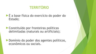 TERRITÓRIO
 É a base física do exercício do poder do
Estado;
 Constituído por fronteiras políticas
delimitadas (naturais ou artificiais);
 Domínio do poder dos agentes políticos,
econômicos ou sociais.
 