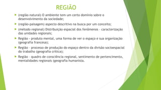 REGIÃO
 (região natural) O ambiente tem um certo domínio sobre o
desenvolvimento da sociedade;
 (região-paisagem) aspecto descritivo na busca por um conceito;
 (método regional) Distribuição espacial dos fenômenos – caracterização
das unidades regionais;
 Região - produto mental, uma forma de ver o espaço e sua organização
(geografia francesa);
 Região – processo de produção do espaço dentro da divisão socioespacial
do trabalho (geografia crítica);
 Região – quadro de consciência regional, sentimento de pertencimento,
mentalidades regionais (geografia humanista.
 