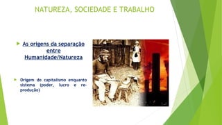 NATUREZA, SOCIEDADE E TRABALHO
 As origens da separação
entre
Humanidade/Natureza
 Origem do capitalismo enquanto
sistema (poder, lucro e re-
produção)
 