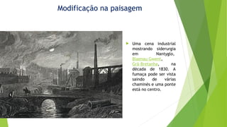 Modificação na paisagem
 Uma cena industrial
mostrando siderurgia
em Nantyglo,
Blaenau Gwent,
Grã-Bretanha, na
década de 1830. A
fumaça pode ser vista
saindo de várias
chaminés e uma ponte
está no centro.
 