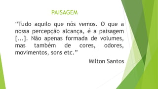 PAISAGEM
“Tudo aquilo que nós vemos. O que a
nossa percepção alcança, é a paisagem
[...]. Não apenas formada de volumes,
mas também de cores, odores,
movimentos, sons etc.”
Milton Santos
 
