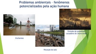 Problemas ambientais – fenômenos
potencializados pela ação humana
Enchentes
Emissão de poluentes
causadora da chuva ácida
Poluição do solo
 