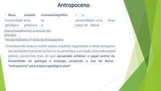 • Nova unidade cronoestratigráfica = a
humanidade teria se convertidoem uma força
geológica poderosa e capaz de alterar
Fim do holoceno  início do Antropoceno:
“Considerando esses e muitos outros impactos importantes e ainda crescentes
das atividades humanas na Terra e na atmosfera, e em tudo, incluindo escalas
globais, parece-nos mais do que apropriado enfatizar o papel central da
humanidade na geologia e ecologia, propondo o uso do termo
"antropoceno" para a época geológica atual”.
irreversivelmente o futuro do
planeta.
Antropoceno
 