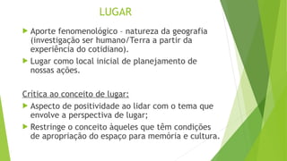 LUGAR
 Aporte fenomenológico – natureza da geografia
(investigação ser humano/Terra a partir da
experiência do cotidiano).
 Lugar como local inicial de planejamento de
nossas ações.
Crítica ao conceito de lugar:
 Aspecto de positividade ao lidar com o tema que
envolve a perspectiva de lugar;
 Restringe o conceito àqueles que têm condições
de apropriação do espaço para memória e cultura.
 
