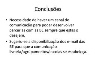 Conclusões
• Necessidade de haver um canal de
  comunicação para poder desenvolver
  parcerias com as BE sempre que estas o
  desejem.
• Sugeriu-se a disponibilização dos e-mail das
  BE para que a comunicação
  livraria/agrupamentos/escolas se estabeleça.
 