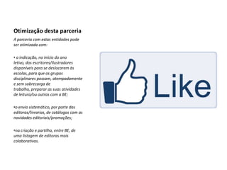 Otimização desta parceria
A parceria com estas entidades pode
ser otimizada com:

• a indicação, no início do ano
letivo, dos escritores/ilustradores
disponíveis para se deslocarem às
escolas, para que os grupos
disciplinares possam, atempadamente
e sem sobrecarga de
trabalho, preparar as suas atividades
de leitura/ou outras com a BE;

•o envio sistemático, por parte das
editoras/livrarias, de catálogos com as
novidades editoriais/promoções;

•na criação e partilha, entre BE, de
uma listagem de editoras mais
colaborativas.
 